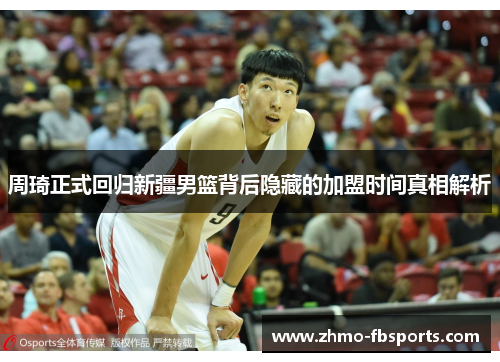 周琦正式回归新疆男篮背后隐藏的加盟时间真相解析 周琦正式回归新疆男篮背后隐藏的加盟时间真相解析