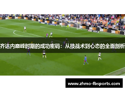 齐达内巅峰时期的成功密码:从技战术到心态的全面剖析 齐达内巅峰时期的成功密码:从技战术到心态的全面剖析