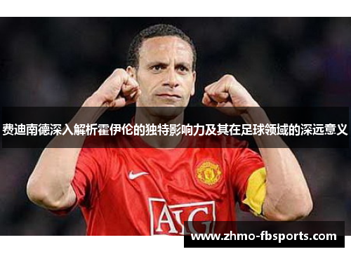 费迪南德深入解析霍伊伦的独特影响力及其在足球领域的深远意义 费迪南德深入解析霍伊伦的独特影响力及其在足球领域的深远意义