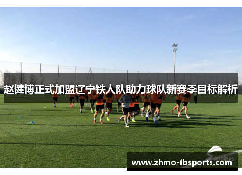赵健博正式加盟辽宁铁人队助力球队新赛季目标解析 赵健博正式加盟辽宁铁人队助力球队新赛季目标解析
