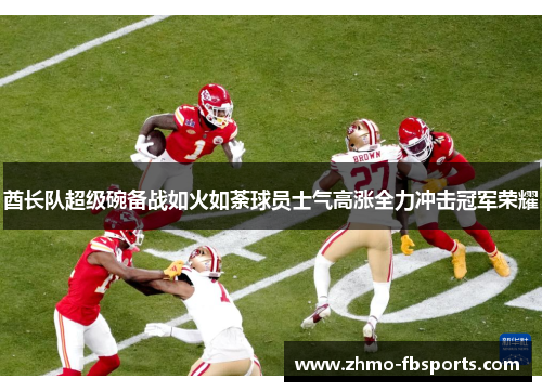 酋长队超级碗备战如火如荼球员士气高涨全力冲击冠军荣耀