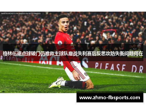 格林伍德点球破门仍难救主球队鏖战失利赛后反思攻防失衡问题何在 格林伍德点球破门仍难救主球队鏖战失利赛后反思攻防失衡问题何在