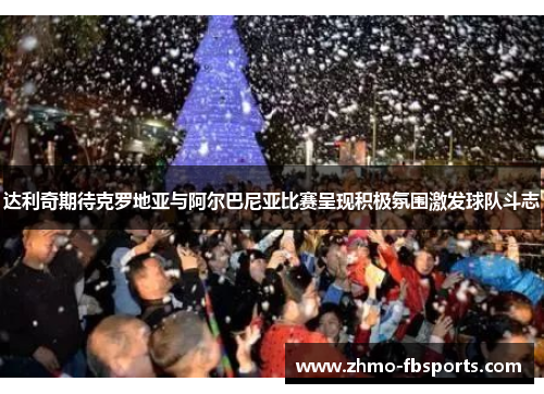 达利奇期待克罗地亚与阿尔巴尼亚比赛呈现积极氛围激发球队斗志 达利奇期待克罗地亚与阿尔巴尼亚比赛呈现积极氛围激发球队斗志