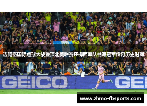 迈阿密国际点球大战登顶北美联赛杯梅西率队书写冠军传奇历史时刻 迈阿密国际点球大战登顶北美联赛杯梅西率队书写冠军传奇历史时刻