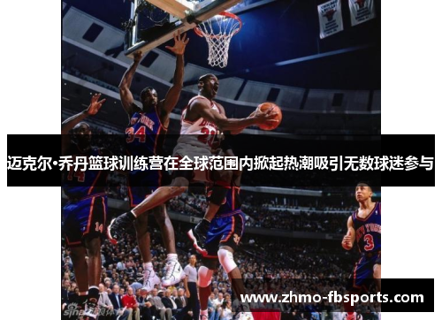 迈克尔·乔丹篮球训练营在全球范围内掀起热潮吸引无数球迷参与 迈克尔·乔丹篮球训练营在全球范围内掀起热潮吸引无数球迷参与